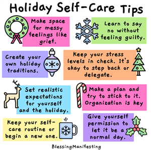 Make space for messy feelings like grief. Create your own holiday traditions. Set realistic expectations for yourself and the holiday. Keep your self- care routine or begin a new one. Learn to say no without feeling guilty. Keep your stress levels in check. It's okay to step back or delegate. Make a plan and try to stick to it. Organization is key Give yourself permission to let it be a normal day.